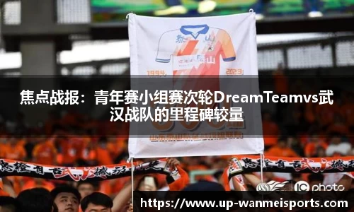 焦点战报：青年赛小组赛次轮DreamTeamvs武汉战队的里程碑较量